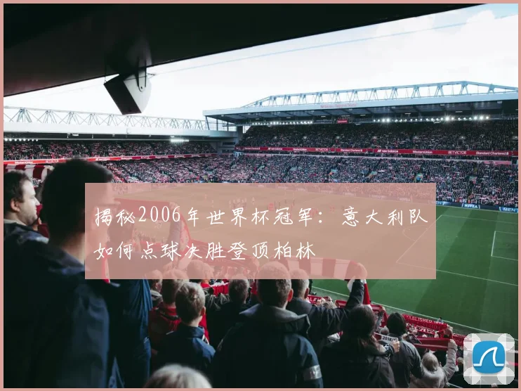 揭秘2006年世界杯冠军：意大利队如何点球决胜登顶柏林