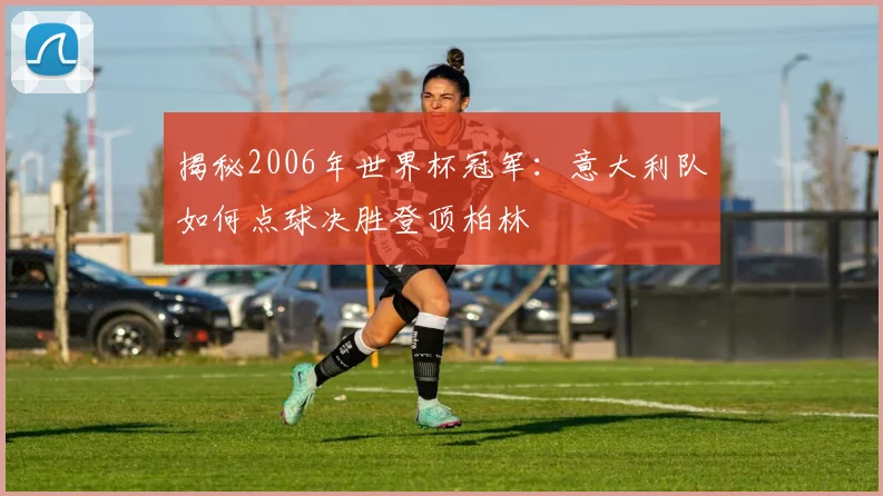 揭秘2006年世界杯冠军:意大利队如何点球决胜登顶柏林